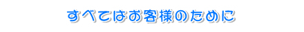 すべてはお客様のために